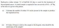 Radioactive iodine isotope 1I of half-life 8.0 days is used for the treatment of
thyroid gland cancer. A certain sample is required to have an activity of 8.0 × 10° Bq
at the time it is given to the patient.
(i)
Calculate the number of iodine-131 nuclei present in the sample to produce
the required activity.
(ii) If it takes 24 hours to deliver the sample to the hospital, what should be the
initial mass of the sample?
