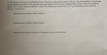 25. Solutions of hydrogen in palladium may be formed by exposing Pd metal to H₂ gas. The concentration of hydrogen
in the palladium depends on the pressure of H₂ gas applied, but in a more complex fashion than can be described by
Henry's law. Under certain conditions, 0.94 g of hydrogen gas is dissolved in 215 g of palladium metal (solution
density = 10.8 g/cm³).
Determine the molarity of this solution.
Determine the molality of this solution.
Determine the percent by mass of hydrogen atoms in this solution.