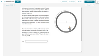 Assignment Score:
Ex Give Up?
O Hint
90%
Resources
Check Answer
Question 19 of 30
>
Attempt 3
Artificial gravity is a must for any space station if humans
are to live there for any extended length of time. Without
artificial gravity, human growth is stunted and biological
functions break down.
An effective way to create artificial gravity is through the
use of a rotating enclosed cylinder, as shown in the figure.
Humans walk on the inside edge of the cylinder, which is
sufficiently large (radius R) that its curvature is not readily
2R-
noticeable to the inhabitants. The space station in the figure
is not drawn to scale.
Once the space station is rotating at the necessary speed to
create an artificial gravitational acceleration equal to the
acceleration g at Earth's surface, how long will it take the
space station to make one revolution? Express this time t in
terms of g and R.
t =
!!
