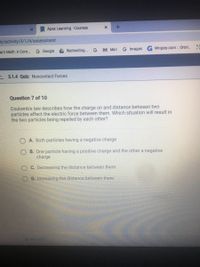 Apex Learning -Courses
ic/activity/3/1/4/assessment
arn Math: A Com.
G Google
A Redirecting... G
M Mail
G Images
Wrigley.com :: Orbit.
L 3.1.4 Quiz: Noncontact Forces
Question 7 of 10
Coulomb's law describes how the charge on and distance between two
particles affect the electric force between them. Which situation will result in
the two particles being repelled by each other?
O A. Both particles having a negative charge
O B. One particle having a positive charge and the other a negative
charge
O C. Decreasing the distance between them
D. Increasing the distance between them
PREVIOUS
