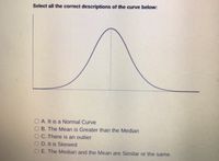 Select all the correct descriptions of the curve below:
A. It is a Normal Curve
B. The Mean is Greater than the Median
OC. There is an outlier
O D. It is Skewed
E. The Median and the Mean are Similar or the same.
