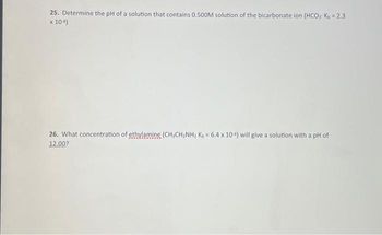 25. Determine the pH of a solution that contains 0.500M solution of the bicarbonate ion (HCO3 Kb = 2.3
x 10-4)
26. What concentration of ethylamine (CH3CH₂NH₂ Kb = 6.4 x 104) will give a solution with a pH of
12.00?