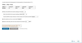 A student obtained the following data for the decomposition of nitrosyl bromide at 10 °C.
NOBr(g) →→→NO(g) + ½ Br₂(g)
[NOBr], M
seconds
7.74x10-²
0
3.87x10-2
21.9
(1) What is the half-life for the reaction starting at t=0 s? 21.9
Submit Answer
What is the half-life for the reaction starting at t=21.9 s? 65.5
(2) Is the reaction zero, first, or second order? second ✓
1.94x10-²
65.5
An error has been detected in your answer. Check for typos,
miscalculations etc. before submitting your answer.
Try Another Version
S
Does the half-life increase, decrease or remain constant as the reaction proceeds? increase
(3) Based on these data, what is the rate constant for the reaction? .59
S
9.70x10-3
1 item attempt remaining
153
M-¹S-1
>
Previous
Next