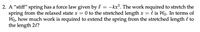 2. A “stiff" spring has a force law given by F = –kx³. The work required to stretch the
spring from the relaxed state x = 0 to the stretched length x = l is Wo. In terms of
Wo, how much work is required to extend the spring from the stretched length l to
the length 2l?
