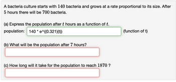 A bacteria culture starts with 140 bacteria and grows at a rate proportional to its size. After
5 hours there will be 700 bacteria.
(a) Express the population after t hours as a function of t.
population: 140 * e^((0.321)(t))
(b) What will be the population after 7 hours?
(c) How long will it take for the population to reach 1870 ?
(function of t)