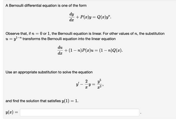 A Bernoulli differential equation is one of the form
dy
dx
+ P(x)y= Q(x)y".
Observe that, if n = 0 or 1, the Bernoulli equation is linear. For other values of n, the substitution
= y¹-n transforms the Bernoulli equation into the linear equation
U =
du
dx
+ (1 − n)P(x)u = (1 − n)Q(x).
Use an appropriate substitution to solve the equation
2
y - ² y
X
and find the solution that satisfies y(1) = 1.
y(x) =
y5
x2,