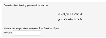 Consider the following parametric equation.
x = 9(cos 0 + 0 sin 0)
y = 9(sin 0 - 0 cos 0)
10
What is the length of the curve for 0 = 0 to 0 = ?
Answer: