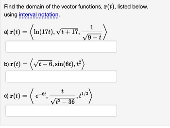 Find the domain of the vector functions, r(t), listed below.
using interval notation.
a) r(t) =
=
In(17t), √t + 17,
b) r(t) = (√t – 6, sin(6t), t²)
c) r(t) = ( e-ot,
е
1
√9-t
t
√t² - 36
²:²)
- , gl/3