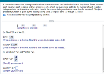 A convenience store has two separate locations where customers can be checked out as they leave. These locations
each have two cash registers and two employees who check out customers. Let X be the number of cash registers
being used at a particular time for location 1 and Y the number being used at the same time for location 2. The joint
probability function is given by the accompanying table. Complete parts (a) through (c) below.
Click the icon to view the joint probability function.
31
| S
(Simplify your answers.)
(b) Give E(X) and Var(X).
E(X)= 1.16
(Type an integer or a decimal. Round to two decimal places as needed.)
Var(X) = 0.6944
(Type an integer or a decimal. Round to four decimal places as needed.)
(c) Give E(XIY =2) and Var(XIY = 2).
54
E(XIY=2)=
37
(Simplify your answer.)
Var(XIY=2)=
(Simplify your answer.)