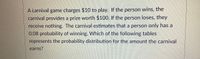 A carnival game charges $10 to play. If the person wins, the
carnival provides a prize worth $100. If the person loses, they
receive nothing. The carnival estimates that a person only has a
0.08 probability of winning. Which of the following tables
represents the probability distribution for the amount the carnival
earns?
