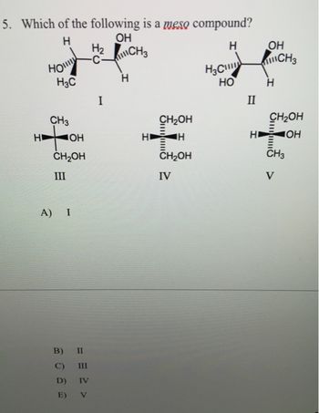 5. Which of the following is a meso compound?
Н
ОН
H₂ CH3
Н
Ho
H3C
CH3
ната
ОН
CH2OH
III
A) I
II
B)
C)
III
D) IV
E) V
I
Н
HI
CH₂OH
H
…и
CH2OH
IV
Н
НО
II
НІ
OH
Н
CH₂OH
ОН
III
CH3
CH3
V