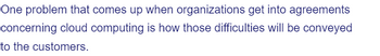 One problem that comes up when organizations get into agreements
concerning cloud computing is how those difficulties will be conveyed
to the customers.