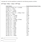 Calculate AG and the equilibrium constant for the following reaction at 298 K:
Zn²+ (aq) + Ni(s) → Zn(s) + Ni²+ (aq)
Acidic Solution
Standard Electrode Potential, E (volts)
2 H₂O(l)
+1.77
H₂O₂(aq) + 2 H*(aq) + 2 e
Au*(aq) + e — Au(s)
+1.68
Au3(aq) + 3e — Au(s)
+1.50
Br₂(l) +2 e
2 Br(aq)
+1.08
+0.96
NO3(aq) + 4 H*(aq) + 3 e NO(g) + 2 H₂O
Ag (aq) + e → Ag(s)
+0.80
Hg₂² (aq) + 2 e →→→ 2 Hg(l)
+0.789
+0.77
+0.337
2 Hg(l) + 2 Cl(aq)
+0.27
Fe³(aq) + e-→→→→→→Fe²(aq)
Cu²+ (aq) + 2 e → Cu(s)
HgzClz(s) + 2 e
Sn¹+ (aq) + 2e →
2 H*(aq) + 2 e
Pb²+ (aq) + 2 e
Sn²+ (aq)
+0.15
-
H₂(g)
0.00
-
→ Pb(s)
-0.126
Sn²+ (aq) + 2 e →→→Sn(s)
-0.14
Ni²+ (aq) + 2 e → Ni(s)
-0.25
Cd²+ (aq) + 2 e →→ Cd(s)
-0.40
Cr³+ (aq) + e → Cr²+ (aq)
-0.408
Fe²+ (aq) + 2 e → Fe(s)
-0.44
Zn²+ (aq) + 2 e
> Zn(s)
-0.763
Cr²+ (aq) + 2 e
→→→→Cr(s)
-0.91
Al³+ (aq) + 3 e-
→Al(s)
-1.66
Mg²+ (aq) + 2 e →→ Mg(s)
-2.37
J
AG° =
K=