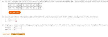 ## Determining the Cost of a Sleeping Bag for Cold Temperatures

When planning an outdoor adventure, it's crucial to have the right sleeping bag. Let’s say you need a sleeping bag that can keep you warm in temperatures ranging from 20°F to 45°F. Below is a random sample of sleeping bag prices (in dollars) suitable for such conditions:

### Sample Prices ($)
```
85, 70, 115, 80, 90, 95, 30, 23, 100, 110
105, 95, 105, 60, 110, 120, 95, 90, 60, 70
```

### Instructions:
#### (a) Calculating Sample Mean Price (\(\bar{x}\)) and Sample Standard Deviation (s)
Use a calculator with mean and sample standard deviation functions to find the following:
- Sample Mean Price (\(\bar{x}\))
- Sample Standard Deviation (s)

*Note: Round your answers to four decimal places.*

\[
\bar{x} = \$ 85.4 \quad \textcolor{green}{✓}
\]
\[
s = \$ 26.5 \quad \textcolor{red}{✗}
\]

#### (b) Finding a Confidence Interval for the Mean Price (\(\mu\))
Using the provided data, treat it as representative of all summer sleeping bag prices. Calculate a 90% confidence interval for the mean price (\(\mu\)) of all summer sleeping bags. 

*Note: Round your answers to two decimal places.*

- Lower Limit: `_________`
- Upper Limit: `_________`

### Assistance:
If you need help with the calculations or concepts, refer to the following resources:
- **Read It:** [Link to detailed explanation and examples]
- **Master It:** [Link to practice problems and additional resources]

This guide helps ensure you can budget appropriately for your gear, ensuring both comfort and safety during your outdoor adventures.