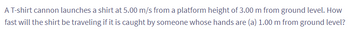 A T-shirt cannon launches a shirt at 5.00 m/s from a platform height of 3.00 m from ground level. How
fast will the shirt be traveling if it is caught by someone whose hands are (a) 1.00 m from ground level?