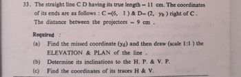 33. The straight line C D having its true length = 11 cm. The coordinates
of its ends are as follows: C-(6, 1) & D= (2, yb) right of C.
The distance between the projectors = 9 cm.
Required:
(a) Find the missed coordinate (ya) and then draw (scale 1:1) the
ELEVATION & PLAN of the line.
Determine its inclinations to the H. P. & V. P.
(b)
(c) Find the coordinates of its traces H & V.