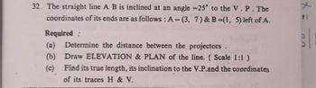 32. The straight line A B is inclined at an angle -25° to the V. P. The
coordinates of its ends are as follows: A=(3, 7) & B=(1, 5) left of A.
Required:
(a) Determine the distance between the projectors .
(b) Draw ELEVATION & PLAN of the line. (Scale 1:1)
(c)
Find its true length, its inclination to the V.P.and the coordinates
of its traces H & V.
71
VD
|