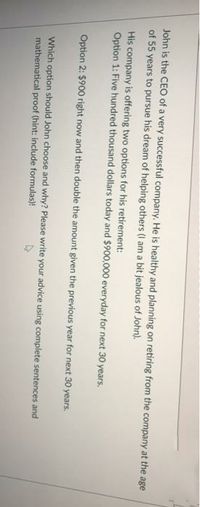 John is the CEO of a very successful company. He is healthy and planning on retiring from the company at the age
of 55 years to pursue his dream of helping others (I am a bit jealous of John).
His company is offering two options for his retirement:
Option 1: Five hundred thousand dollars today and $900,000 everyday for next 30 years.
Option 2: $900 right now and then double the amount given the previous year for next 30 years.
Which option should John choose and why? Please write your advice using complete sentences and
mathematical proof (hint: include formulas)!

