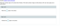 Use the problem-solving flowchart.
Maria has 12 fewer apps on her phone than Orlando. If the total number of apps on both phones is 26, how many apps are on
each phone?
Part 1 of 2
Maria has
apps on her phone.
Part 2 of 2
Orlando has
apps on his phone.
