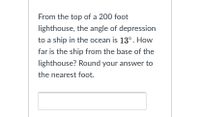 From the top of a 200 foot
lighthouse, the angle of depression
to a ship in the ocean is 13°. How
far is the ship from the base of the
lighthouse? Round your answer to
the nearest foot.
