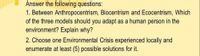 Answer the following questions:
1. Between Anthropocentrism, Biocentrism and Ecocentrism, Which
of the three models should you adapt as a human person in the
environment? Explain why?
2. Choose one Environmental Crisis experienced locally and
enumerate at least (5) possible solutions for it.
