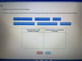 Cells.
3
rved.
Drag each characteristic to the correct category.
Viruses do not possess all the characteristics of life. Identify those characteristics that viruses display and those they don't display.
made up of one or more cells has a defined boundary uses energy
exhibits growth and development
possesses internal organization eliminates waste
Characteristics of Life
Present in Viruses
Reset
Characteristics of Life Absent
in Viruses
Next