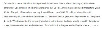 On March 1, 2024, Baddour, Incorporated, issued 10% bonds, dated January 1, with a face
amount of $160 million. The bonds were priced at $142.75 million (plus accrued interest) to yield
12%. The price if issued on January 1 would have been $140.00 million. Interest is paid
semiannually on June 30 and December 31. Baddour's fiscal year ends September 30. Required:
1. to 3. What would be the amount (s) related to the bonds Baddour would report in its balance
sheet, income statement and statement of cash flows for the year ended September 30, 2024?