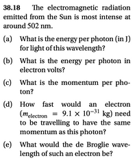 38.18
The electromagnetic radiation
emitted from the Sun is most intense at
around 502 nm.
(a) What is the energy per photon (in J)
for light of this wavelength?
(b) What is the energy per photon in
electron volts?
(c) What is the momentum per pho-
ton?
(d) How fast would an electron
(melectron
to be travelling to have the same
momentum as this photon?
= 9.1 x 10-31 kg) need
(e) What would the de Broglie wave-
length of such an electron be?
