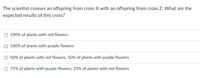 The scientist crosses an offspring from cross X with an offspring from cross Z. What are the
expected results of this cross?
O 100% of plants with red flowers
O 100% of plants with purple flowers
O 50% of plants with red flowers, 50% of plants with purple flowers
O 75% of plants with purple flowers, 25% of plants with red flowers
