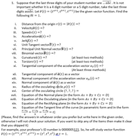 1. Suppose that the last three digits of your student number are . abc . It is not
important whether it is a 4 digit number or a 5 digit number, take the last three
digits asabc. Let ī(t) = (ta+1, tb+1, to+1) be the given vector function. Find the
following ift = 1.
i.
Distance from the origin r(t) = |F(t)| =?
Velocityī(t) =?
iii.
ii.
Speedv(t) =?
Accelerationā(t) =?
Jerkſ(t) =?
Unit Tangent vectorT(t) =?
Principal Unit Normal vectorN(t) =?
Binomial vectorB(t) =?
Curvaturek(t) =?
Torsiont(t) =?
Tangential component of the acceleration vector a, (t) =?
iv.
V.
vi.
vii.
viii.
(at least two methods)
(at least two methods)
ix.
х.
хі.
(At least three methods)
Tangential component of a(t) as a vector
Normal component of the acceleration vector ay (t) =?
Normal component of a(t) as a vector
Radius of the osculating circle p(t) =?
Center of the osculating circle (?,?,?) =
Equation of the Normal plane (in the form Ax + By + Cz = D)
Equation of the Osculating plane (in the form Ax + By + Cz = D)
Equation of the Rectifying plane (in the form Ax + By + Cz = D)
Equation of the Tangent line of the curve (in parametric form and in the form
xii.
xiii.
хiv.
XV.
xvi.
xvii.
xviii.
хіх.
XX.
y=Yo
1-Z0 = t)
a
(Please, find the answers in whatever order you prefer but write here in the given order,
otherwise I will not check your solution. If you want to skip any of the items then make it clear
that you skipped it)
For example, your professor's ID number is 0000005121. So, he will study vector function
F(t) = (t'+1, t2+1, ti+1) = (t²,t³, t²) att = 1.
