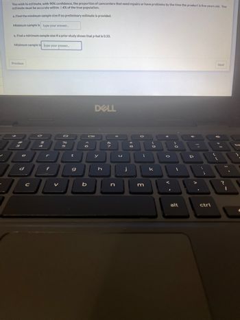 You wish to estimate, with 90% confidence, the proportion of camcorders that need repairs or have problems by the time the product is five years old. You
estimate must be accurate within +4% of the true population.
a. Find the minimum sample size if no preliminary estimate is provided.
Minimum sample is type your answer...
b. Find a minimum sample size if a prior study shows that p-hat is 0.33.
Minimum sample is type your answer....
Previous
JE
3
J
e
d
$
C
4
%
5
r
JU
f
t
g
A
V
DOL
6
Oll
b
DELL
y
h
&
n
U
j
8
O
i
m
9
k
0
V.
O
1
alt
4
P
...
ctrl
{
Next
+
?
11
1
ba