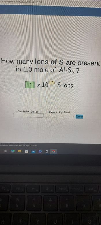 ellus_engine.html?ClassID=1034302850
How many ions of S are present
in 1.0 mole of Al2S3?
$
ternational Academy of Science. All Rights Reserved.
4
Bi
R
14
71
[?] × 10 Sions
Coefficient (green)
5
A
6
✪
Exponent (yellow)
&
7
2
8
Enter
Home