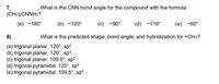 7,
(CH3)2CNNH2?
What is the CNN bond angle for the compound with the formula
(a) ~180°
(b) ~120°
(c) -90°
(d) -110°
(e) -60°
8)
What is the predicted shape, bond angle, and hybridization for +CH3?
(a) trigonal planar, 120°, sp2
(b) trigonal planar, 120°, sp3
(c) trigonal planar, 109.5°, sp2
(d) trigonal pyramidal, 120°, sp?
(e) trigonal pyramidal, 109.5°, sp?
