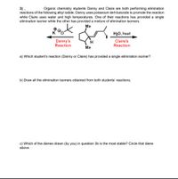 3).
reactions of the following alkyl iodide. Danny uses potassium tert-butoxide to promote the reaction
while Claire uses water and high temperatures. One of their reactions has provided a single
elimination isomer while the other has provided a mixture of elimination isomers.
Organic chemistry students Danny and Claire are both performing elimination
Me
H20, heat
Danny's
Reaction
Claire's
Reaction
H.
Me
a) Which student's reaction (Danny or Claire) has provided a single elimination isomer?
b) Draw all the elimination isomers obtained from both students' reactions.
c) Which of the dienes drawn (by you) in question 3b is the most stable? Circle that diene
above.
