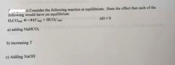 s) Consider the following reaction at equilibrium. State the effect that each of the
following would have on equilibrium
H₂CO(g) →H*(aq) + HCO₂ (aq)
a) adding NaHCO₂
b) increasing T
c) Adding NaOH
AH<0