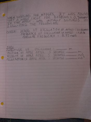 IT WAS FOUND
WHEN BOBBING FOR APPLES
THAT A WHOLE CYCLE FOR BOBBING = 0.7 SECONDS
INITIALLY DISPLACED
BY
IF THE APPLE WAS
10.03m-FIND THE FOLLOWING:
GIVEN: PERIOD OF OSCILLATION OF APPLES = 0.1 SECONDS
FREQUENCY OF OSCILLATION OF APPLES: 1.428 Hz
ANGULAR FREQUENCY = 8.97 rad/s
FIND:
AMPLITUDE OF
POSITION OF APPLE AFTER
5 SECONDS
VELOCITY OF APPLE AFTER 5 SECONDS.
ACCELERATION OF APPLE AFTER 5 SECONDS
OSCILLATION =
m
m
m/s
m/s2