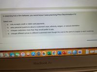 In observing how a firm behaves, you would know it were practicing Price Discrimination if it:
Select one:
O a. only accepts credit or debit card payments.
O b. asks personal questions about a customer's race, ethnicity, religion, or sexual orientation.
O c. charges customers more than they would prefer to pay.
O d. charges different prices to different customers even though the cost is the same to supply to each customer.
X
MacBook Air
