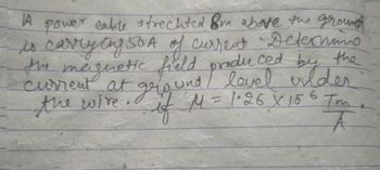 ced by the
A power cable strechted 8m above the ground
is carrying SOA of current Determine
the magnetic field produ
current at ground / level wilder
if M = 1.26 x 156 Tm
the wire
T