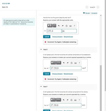 (Ch 03 HW
Item 14
On level ground a shell is fired with an initial
velocity of 40.0 m/s at 70.0° above the horizontal
and feels no appreciable air resistance.
How far from its firing point does the shell land?
Express your answer with the appropriate units.
1=153.4
m
?
Submit Previous Answers Request Answer
* Incorrect; Try Again; 3 attempts remaining
14 of 21
>
Review | Constants
Part E
At its highest point, find the horizontal and vertical components of its acceleration.
Express your answers in meters per second squared separated by a comma.
Ο ΑΣΦ
Oh-av-37.59,0
Submit Previous Answers Request Answer
× Incorrect; Try Again; 5 attempts remaining
Part F
?
m/s²
At its highest point, find the horizontal and vertical components of its velocity.
Express your answers in meters per second separated by a comma.
Ο ΑΣΦ
Ub. Uv=37.59,0
Submit
Previous Answers Request Answer
?
m/s