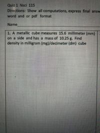 Quiz 1 Nsci 115
Directions: Show all computations, express final answ
word and or pdf format
Name
1. A metallic cube measures 15.6 millimeter (mm)
on a side and has a mass of 10.25 g. Find
density in milligram (mg)/decimeter (dm) cube
