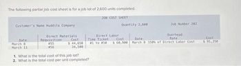 The following partial job cost sheet is for a job lot of 2,600 units completed.
JOB COST SHEET
Customer's Name Huddits Company
Direct Materials
Cost
Date
March 8
March 11
Requisition
# 55
#56
$ 44,650
34,500
Direct Labor
Time Ticket
#1 to #10
1. What is the total cost of this job lot?
2. What is the total cost per unit completed?
Quantity 2,600
Cost
$ 60,900
Job Number 202
Overhead
Rate
Date
March 8 150% of Direct Labor Cost
Cost
$ 91,350