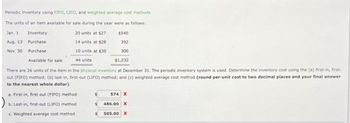 Periodic inventory using FIFO, LIFO, and weighted average cost methods
The units of an item available for sale during the year were as follows:
Jan. 1
20 units at $27
Aug. 13
14 units at $28
Nov. 30
10 units at $30
44 units
Inventory
$540
Purchase
392
Purchase
300
Available for sale
$1,232
There are 26 units of the item in the physical inventory at December 31. The periodic inventory system is used. Determine the inventory cost using the (a) first-in, first-
out (FIFO) method; (b) last-in, first-out (LIFO) method; and (c) weighted average cost method (round per-unit cost to two decimal places and your final answer
to the nearest whole dollar).
a. First-in, first-out (FIFO) method
b. Last-in, first-out (LIFO) method
c. Weighted average cost method
$
$
574 X
486.00 X
505.00 X