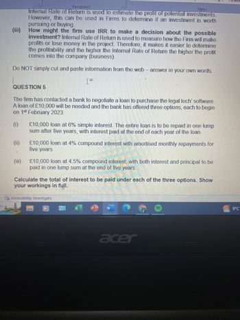 Paragraph
Styles
Internal Rate of Return is used to estimate the profit of potential investments.
However, this can be used in Firms to determine if an investment is worth
pursuing or buying.
How might the firm use IRR to make a decision about the possible
investment? Internal Rate of Return is used to measure how the Firm will make
profits or lose money in the project. Therefore, it makes it easier to determine
the profitability and the higher the Internal Rate of Return the higher the profit
comes into the company (business).
Do NOT simply cut and paste information from the web - answer in your own words.
QUESTION 5
The firm has contacted a bank to negotiate a loan to purchase the legal tech' software.
A loan of £10,000 will be needed and the bank has offered three options, each to begin
on 1st February 2023:
(0)
(ii)
(III)
£10,000 loan at 6% simple interest. The entire loan is to be repaid in one lump
sum after five years, with interest paid at the end of each year of the loan.
£10,000 loan at 4% compound interest with amortised monthly repayments for
five years
£10,000 loan at 4.5% compound interest, with both interest and principal to be
paid in one lump sum at the end of five years.
Calculate the total of interest to be paid under each of the three options. Show
your workings in full.
Accessibility: Investigate
acer
9°C