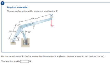 !
Required information
The press shown is used to emboss a small seal at E.
200 mm
60°
D
The reaction at A is
20°
E
400 mm
For the same load of P = 300 N, determine the reaction at A. (Round the final answer to two decimal places.)
15⁰
N.