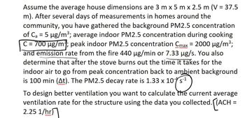 Assume the average house dimensions are 3 m x 5 m x 2.5 m (V = 37.5
m). After several days of measurements in homes around the
community, you have gathered the background PM2.5 concentration
of C₂ = 5 µg/m³; average indoor PM2.5 concentration during cooking
C = 700 µg/m³; peak indoor PM2.5 concentration Cmax = 2000 µg/m³;
and emission rate from the fire 440 µg/min or 7.33 µg/s. You also
determine that after the stove burns out the time it takes for the
indoor air to go from peak concentration back to ambient background
is 100 min (At). The PM2.5 decay rate is 1.33 x 10s
To design better ventilation you want to calculate the current average
ventilation rate for the structure using the data you collected. [(ACH =
2.25 1/hr)
ww