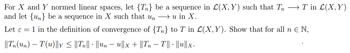 For X and Y normed linear spaces, let {T} be a sequence in L(X, Y) such that Tn → T in L(X,Y)
and let {n} be a sequence in X such that un → u in X.
Let ε = 1 in the definition of convergence of {T} to T in L(X, Y). Show that for all n ≤ N,
||Tn(Un) – T(u)||y ≤ ||Tn|| · ||Un − U||x + ||Tn − T|| · ||u||x.