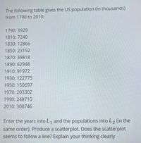 The following table gives the US population (in thousands)
from 1790 to 2010:
1790: 3929
1810: 7240
1830: 12866
1850: 23192
1870: 39818
1890: 62948
1910: 91972
1930: 122775
1950: 150697
1970: 203302
1990: 248710
2010: 308746
Enter the years into L, and the populations into L2 (in the
same order). Produce a scatterplot. Does the scatterplot
seems to follow a line? Explain your thinking clearly
