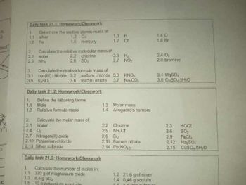 1.1 silver
1.5 Fe
15.
s)
mot
Daily task 21.1: Homework/Classwork
1.
Determine the relative atomic mass of
1.2 Cu
1.6
mercury
1.3 H
1.4 O
1.7 C
1.8 Br
2
Calculate the relative molecular mass of
2.1
water
2.2
chlorine
2.3 H₂
2.4 0₂
2.5
NH
2.6 SO:
2.7 NO₂
2.8 bromine
3.
Calculate the relative formula mass of
3.1 iron(II) chloride 3.2
sodium chloride
3.3
KNO
3.4 MgSO
3.5 K₂SO,
3.6
lead(II) nitrate
3.7
Na, CO
3.8 CuSO 5H,O
Daily task 21.2: Homework/Classwork
1. Define the following terms:
1.1
Mole
1.2
Molar mass
1.3 Relative formula mass
1.4
Avogadro's number
2
Calculate the molar mass of
2.1
Water
2.2
Chlorine
2.3 HOCE
24 O
25 NHƯ
2.6
SO₂
2.7 Nitrogen (I) oxide
2.8 Br
2,9
Fech
2.10 Potassium chloride
2.11 Barium nitrate
2.12 Na₂SO
2.13 Silver sulphide
2.14 Pb(NO)
2.15
CuSO4.5H₂O
Daily task 21,3: Homework/Classwork
Calculate the number of moles in:
1.
1.1
320 g of magnesium oxide
1.3
6,4 g 50
o
1.5
10 g potassium sulphate
1.2 21,6 g of silver
1.4 0,46 g sodium