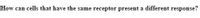 How can cells that have the same receptor present a different response?
