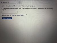 Question 39
<>
A poll is given, showing 20% are in favor of a new building project.
If 2 people are chosen at random, what is the probability that exactly 1 of them favor the new building
project?
Question Help: D Video D Post to forum
Submit Question
